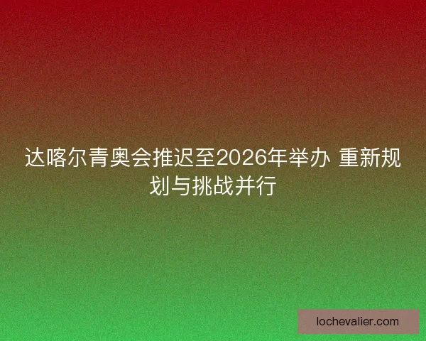达喀尔青奥会推迟至2026年举办 重新规划与挑战并行