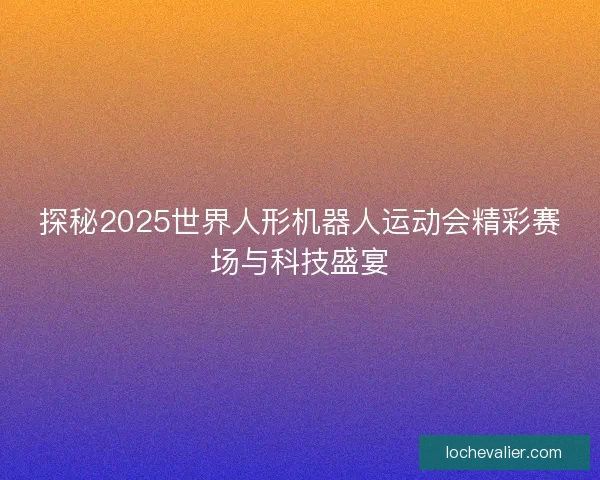 探秘2025世界人形机器人运动会精彩赛场与科技盛宴