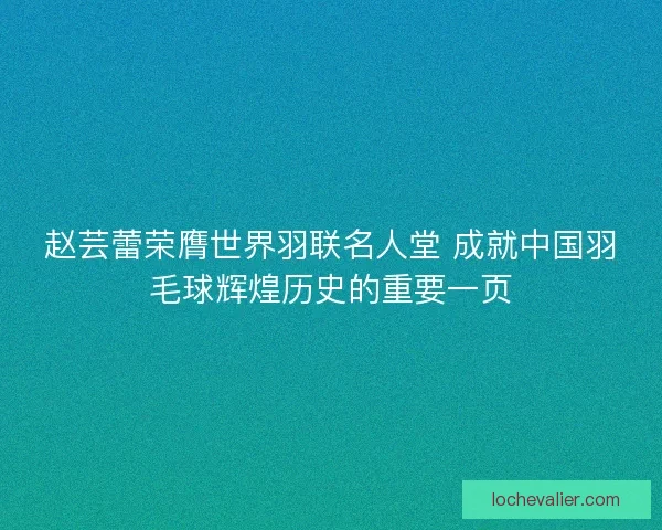 赵芸蕾荣膺世界羽联名人堂 成就中国羽毛球辉煌历史的重要一页