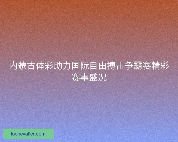 内蒙古体彩助力国际自由搏击争霸赛精彩赛事盛况
